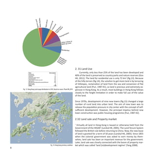 Bodies
                               Land




                                                  ure

                                                                     cial
                                          Agricult
                        Barren
                        Water




                                                               mer

                                                                   l
                                                              tria
                                                                                  n/




                                                          Com
                                                                                io ce




                                                           us
                                                                              ut Spa




                                                        Ind
                                                                           it
                                                                         st n
                                                                       In pe
                                                                         O
                                                                                              tion
                                                                                    sp   orta
                                                                               Tran

                                                                                             an or
                                                                                   Other Urb nd
                                                                                   Built-up La


                                                                                   Residential



                                                                               W
                                                                              Sh ood
                                                                             Gra rubl land/
                                                                            We ssla and/
                                                                              tla nd
                                                                                  nd /


                                                                                                     2. 31 Land Use
             Class                                Area (sq.km)                                            Currently, only less than 25% of the land has been developed and
             Residential                                    72
             Commercial
             Industrial
                                                             4
                                                            26
                                                                                                     40% of the land is preserved as country parks and nature reserves (Gov
             Institution/Open Space
             Transportation
                                                            49
                                                            66                                       HK, 2011). The land for residential use is only 72 km2 (fig.13). Because
             Other Urban or Built-up Land                   52
             Agriculture
             Woodland/Shrubland/Grassland/Wetland
                                                            68
                                                           740
                                                                                                     of the hilly terrain (fig.14), the solution to get more land is by terracing
             Barren Land
             Water Bodies
                                                              7
                                                             30                                      of hillslopes, reclamation of land from the sea and conversion of flat
             TOTAL                                         1108
                                                                                                     agricultural land (Pun, 1987:41), so land is precious and extremely ex-
    Fig. 13: Hong Kong Land usage distribution in 2010, Based on source: Pland HK,2010               pensive in Hong Kong. As a result, most buildings in Hong Kong follows
                                                                                                     closely to the height limitation in order to make full use of the value
                                                                                                     of the land.

                                                                                                     Since 1970s, development of nine new towns (fig.15) changed a large
                                                                                                     number of rural land into urban land. The aim of new town was to
                                                                                                     release the population pressure in city center with the concept of self-
                                                                                                     sufficient development. However, the principal impetus behind new
                                                                                                     town construction was public housing programme (Pun, 1987:42).

                                                                                                     2.32 Land sale and Property market

                                                                                                     ‘ Virtually all land in Hong Kong is leased or otherwise held from the
                                                                                                     Government of the HKSAR’ (Landsd HK, 2005). The Land Tenure System
                                                                                                     followed the British rule before returning to China. Now, the new lease
                                                                                                     of land is granted for a term of 50 years (Landsd HK, 2005). Since 1855
                                                                                                     when the colonial government was asked to earn money by them-
                                                                                                     selves, land sale has been an important revenue for the government.
                                                                                                     Later, land sale was closely connected with the boom of property mar-
                                                           Fig. 14: Hong Kong territory condition    ket which was called ‘land (re)development regime’ (Tang,2008).
8
 
