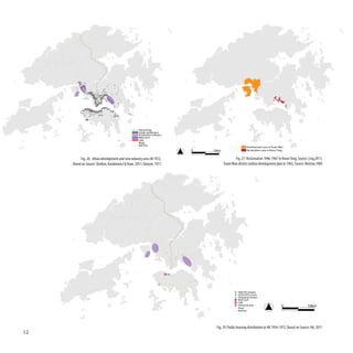 Hong Kong
                                                    Urban settlement
                                                    Production industry
                                                    Main port
                                                    CBD
                                                    Road
                                                    Rail line
                                                                                                      Development area in Tsuen Wan
                                                                          0   10km                    Reclamation area in Kwun Tong


          Fig. 26: Urban development and new industry area till 1972,                        Fig. 27: Reclamation 1946-1967 in Kwun Tong, Source: Ling,2011;
     Based on Source: Shelton, Karakiewicz & Kvan, 2011; Dawyer, 1971                Tsuen Wan district outline development plan in 1963, Source: Bristow,1989




                                                                                               PRH/TPS Estates
                                                                                               HOS/PSPS Courts
                                                                                               Shopping Centers
                                                                                               Main port
                                                                                               CBD
                                                                                               Industrial area
                                                                                               Road
                                                                                                                                 0                 10km
                                                                                               Rail line




                                                                               Fig. 29: Public housing distribution in HK 1954-1972, Based on Source: HA, 2011
12
 