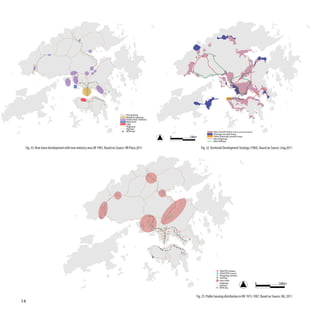 Hong Kong
                                                                                  Retail & Catering
                                                                                  Production industry
                                                                                  Main port
                                                                                  CBD
                                                                                  Highway
                                                                                  Rail line
                                                                                  MTR line                                   Base Growth Areas (existing & committed development)
                                                                                                                             Strategic Growth Areas
                                                                                                        0   10km             Other Potential Growth Areas
                                                                                                                             New Highway
                                                                                                                             New Railway


 Fig. 33: New town development with new industry area till 1987, Based on Source: HK Place,2011                    Fig. 32: Territorial Development Strategy (1984), Based on Source: Ling,2011




                                                                                                                                     PRH/TPS Estates
                                                                                                                                     HOS/PSPS Courts
                                                                                                                                     Shopping Centers
                                                                                                                                     existing
                                                                                                                                     new town
                                                                                                                                     Highway                                        0   10km
                                                                                                                                     Rail line
                                                                                                                                     MTR line


                                                                                                               Fig. 35: Public housing distribution in HK 1972-1987, Based on Source: HA, 2011
14
 