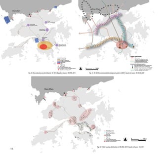 Bao’An

                                                                                                                              Shen Zhen                               Luo Hu

 Shen Zhen
                                                                                                                Nan Shan
                                                                                                                                            Fu Tian




                                                                                                                    She Kou



                                                    Tai Po
                                                    Industrial Estate
              Yuen Long
              Industrial Estate


                                  Hong Kong
                                  Science Park




                                       Innovation
                                       Centre




                                                                        Tseung Kwan O
                                                                        Industrial Estate




                                                                                                                                                                                             Schematic Spatial Concepts
                                                                            Hong Kong                                                                                                                 Metro core
                                                                            Shen Zhen                                                                                                                 Northern development axis
                                                                            Retail & Catering                                                                                                         Southern development axis
                                                                            Production industry                                                                                                       Central development axis
                                                                            Main port                                                                                                                 Regional transport corridor
                                                                            CBD                                                                                                              Recommended development pattern
                                                                            Highway                                                                                                                   New development area (mixed use)
                                                                            MTR line                                                                                                                  Reinforcement area (residential)
                                                                            Cross boundary way                                                                                                        Reinforcement area (non-residential)
                                                                            24 hour Cross boundary buses       0                  10km                                                                Possible strategic highway by 2030
                                                                            Border crossing point                                                                                                     Possible railway line by 2030

             Fig. 43: New industry area distribution till 2011, Based on Source: HKSTRC,2011                             Fig. 45: HK 2030 recommended development pattern (2007), Based on Source: HK 2030,2009




                                           Shen Zhen




                                                                                                                                                      PRH/TPS Estates
                                                                                                                                                      HOS/PSPS Courts
                                                                                                                                                      Shopping Centers
                                                                                                                                                      existing
                                                                                                                                                      new town
                                                                                                                                                      Highway
                                                                                                                                                      MTR line
                                                                                                                                                      Cross boundary way                     0                        10km
                                                                                                                                                      24 hour Cross boundary buses
                                                                                                                                                      Border crossing point



                                                                                                                                     Fig. 46: Public housing distribution in HK 2002-2011, Based on Source: HA, 2011
18
 
