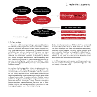 2. Problem Statement
            Housing Problem                           Public housing clusters
                 (Lack of Housing)                  without living opportunities

                                                                                                 Public housing in New Town of HK
                                                                                                   Provide a living for low-income people
                Urban Problem                              Infrastructure
         (Lack of Living environment)                      Urban facilities
                                                         Socio-economic life
                                                                 ...


                                                                                                         HK center - New Town

                                                        New Town in                                Regional scale: PRD region, HK-SZ
                                                    Urban Spatial structure
                                                                                                   New Town region: WNT-ENT-NNT
       Fig. 55: Problem definition of the project
                                                                                                      Relation between New Towns

2.5 Conclusion
     Nowadays, public housing is no longer appreciated by citizens                 On the other hand, new towns of HK shouldn’t be constrained
like before. Public housing became an excuse to send the worthless                 in simple urban spatial structure of HK center and New Town.
people to the remote New Towns. But due to socio-economic rea-                     The spatial position of new towns should be reflected on differ-
sons, some new towns were not built up as the planned concept of                   ent scales: regional scale like PRD region and HK-SZ region; New
self-sufficient and balanced development. Then some new towns                      town regions like West New Territory (WNT) and East New Ter-
became public housing clusters without basic living opportunities.                 ritory (ENT); and the relation between different New towns. The
Although, new towns were connected to city center by efficient                     potential of new towns on spatial structure of different scales
MTR system, but for the large number of low-income people who                      would provide new development opportunities.
lived in public rental housing, the expensive transportation fee be-
came the barrier of getting a job in city center. Without a stable                 In the following chapters, this project would try to explore an
job, public housing problems finally resulted in social problems like              inclusive development strategy in a public housing cluster - the
crime and poverty.                                                                 new town of Tin Shui Wai (TSW).

On one hand, the housing problem of Hong Kong shouldn’t be con-
sidered as merely lack of housing, but as an urban problem with
urban issues like infrastructure, urban facilities and socio-economic
life. The history of public housing in Hong Kong has already told
us that purely building more housing would result in worse urban
and social problems. So, the problem definition (fig.55) of housing
problem in Hong Kong is lack of good living environment where
people not only have housing, but a living. Since the target group
of public housing is low-income people, the future plan for public
housing should be how to provide good living environment for low-
income people, a place where they can earn a living.


                                                                                                                                                23
 