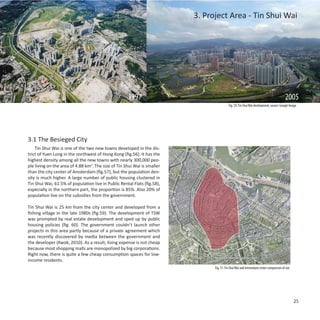 3. Project Area - Tin Shui Wai




                                                     1997                                                                                2005
                                                                                           Fig. 59: Tin Shui Wai development, source: Google Image




3.1 The Besieged City
    Tin Shui Wai is one of the two new towns developed in the dis-
trict of Yuen Long in the northwest of Hong Kong (fig.56). It has the
highest density among all the new towns with nearly 300,000 peo-
ple living on the area of 4.88 km2. The size of Tin Shui Wai is smaller
than the city center of Amsterdam (fig.57), but the population den-
sity is much higher. A large number of public housing clustered in
Tin Shui Wai, 61.5% of population live in Public Rental Flats (fig.58),
especially in the northern part, the proportion is 85%. Also 20% of
population live on the subsidies from the government.

Tin Shui Wai is 25 km from the city center and developed from a
fishing village in the late 1980s (fig.59). The development of TSW
was prompted by real estate development and sped up by public
housing policies (fig. 60). The government couldn’t launch other
projects in this area partly because of a private agreement which
was recently discovered by media between the government and
the developer (Kwok, 2010). As a result, living expense is not cheap
because most shopping malls are monopolized by big corporations.
Right now, there is quite a few cheap consumption spaces for low-
income residents.
                                                                                Fig. 57: Tin Shui Wai and Amsterdam center comparison of size




                                                                                                                                                25
 