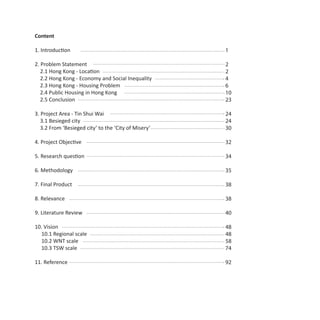 Content

1. Introduction                                       1

2. Problem Statement                                  2
   2.1 Hong Kong - Location                           2
   2.2 Hong Kong - Economy and Social Inequality      4
   2.3 Hong Kong - Housing Problem                    6
   2.4 Public Housing in Hong Kong                    10
   2.5 Conclusion                                     23

3. Project Area - Tin Shui Wai                        24
   3.1 Besieged city                                  24
   3.2 From ‘Besieged city’ to the ‘City of Misery’   30

4. Project Objective                                  32

5. Research question                                  34

6. Methodology                                        35

7. Final Product                                      38

8. Relevance                                          38

9. Literature Review                                  40

10. Vision                                            48
  10.1 Regional scale                                 48
  10.2 WNT scale                                      58
  10.3 TSW scale                                      74

11. Reference                                         92
 
