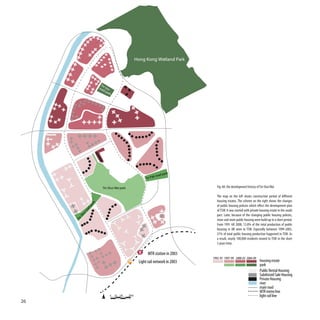 Hong Kong Wetland Park




                         Tin
                        roa Sau
                           dp
                              ar k




                                                                          park
                                                                 k road
                                                           Tin Pa

                           Tin Shui Wai park                                          Fig. 60: the development history of Tin Shui Wai

                                                                                      The map on the left shows construction period of different
                                                                                      housing estates. The scheme on the right shows the changes
                    k




                                                                                      of public housing policies which effect the development plan
                   r
                pa
                d




                                                                                      of TSW. It was started with private housing estate in the south
              a
           ro
           ui




                                                                                      part. Later, because of the changing public housing policies,
      Sh
     Tin




                                                                                      more and more public housing were build up in a short period.
                                                                                      From 1991 till 2008, 13.8% of the total production of public
                                                                                      housing in HK were in TSW. Especially between 1999-2005,
                                                                                      21% of total public housing production happened in TSW. As
                                                                                      a result, nearly 100,000 residents moved to TSW in the short
                                                                                      5 years time.

                                                             MTR station in 2003
                                                                                    1992-93 1997-99 2000-03 2004-09
                                                       Light rail network in 2003                                        housing estate
                                                                                                                         park
                                                                                                                         Public Rental Housing
                                                                                                                         Subdisized Sale Housing
                                                                                                                         Private Housing
                                                                                                                         river
                                                                                                                         main road
                                                                                                                         MTR metro line
                                 0   50 100    200m                                                                      light rail line
26
 