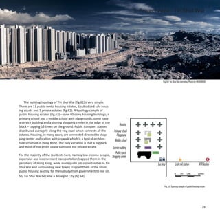3. Project Area - Tin Shui Wai




                                                                                                          Fig. 64: Tin Shui Wai overview, Photo by HKAVMODE




    The building typology of Tin Shui Wai (fig.61)is very simple.
There are 11 public rental housing estates, 6 subsidized sale hous-
ing courts and 3 private estates (fig.62). A typology sample of
public housing estates (fig.63) – over 40-story housing buildings, a
primary school and a middle school with playgrounds, some have
a service building and a sharing shopping center in the edge of the
                                                                             Housing
block – copying 15 times on the ground. Public transport station
distributed averagely along the ring road which connects all the      Primary school
estates. Housing, in many cases, are connected directed to shop-         Playground
ping center and station with skywalk which is a typical architec-      Middle school
ture structure in Hong Kong. The only variation is that a big park
and most of the green space surround the private estate.             Service building
                                                                            Public space
For the majority of the residents here, namely low-income people,
                                                                   Shopping center
expensive and inconvenient transportation trapped them in the
periphery of Hong Kong, while inadequate job opportunities in Tin                                    Bus stop            Light rail station          MTR Station
Shui Wai and surrounding new towns trapped them in the small
public housing waiting for the subsidy from government to live on.
                                                                                                                        0      50      100          200m
So, Tin Shui Wai became a Besieged City (fig.64).


                                                                                                            Fig. 63: Typology sample of public housing estate




                                                                                                                                                         29
 
