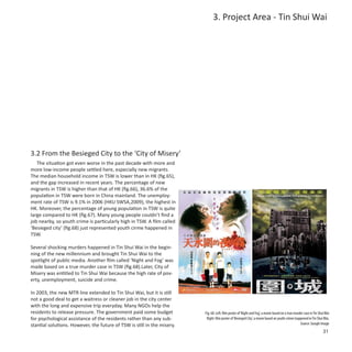 3. Project Area - Tin Shui Wai




3.2 From the Besieged City to the ‘City of Misery’
   The situation got even worse in the past decade with more and
more low-income people settled here, especially new migrants.
The median household income in TSW is lower than in HK (fig.65),
and the gap increased in recent years. The percentage of new
migrants in TSW is higher than that of HK (fig.66), 36.6% of the
population in TSW were born in China mainland. The unemploy-
ment rate of TSW is 9.1% in 2006 (HKU SWSA,2009), the highest in
HK. Moreover, the percentage of young population in TSW is quite
large compared to HK (fig.67). Many young people couldn’t find a
job nearby, so youth crime is particularly high in TSW. A film called
‘Besieged city’ (fig.68) just represented youth cirme happened in
TSW.

Several shocking murders happened in Tin Shui Wai in the begin-
ning of the new millennium and brought Tin Shui Wai to the
spotlight of public media. Another film called ‘Night and Fog’ was
made based on a true murder case in TSW (fig.68).Later, City of
Misery was entitled to Tin Shui Wai because the high rate of pov-
erty, unemployment, suicide and crime.

In 2003, the new MTR line extended to Tin Shui Wai, but it is still
not a good deal to get a waitress or cleaner job in the city center
with the long and expensive trip everyday. Many NGOs help the
residents to release pressure. The government paid some budget           Fig. 68: Left: film poster of ‘Night and Fog’, a movie based on a true murder case in Tin Shui Wai
for psychological assistance of the residents rather than any sub-        Right: film poster of ‘Besieged City’, a movie based on youth crimes happened in Tin Shui Wai,
stantial solutions. However, the future of TSW is still in the misery.                                                                              Source: Google Image
                                                                                                                                                                      31
 