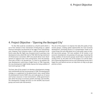 4. Project Objective




4. Project Objective - ‘Opening the Besieged City’
     Tin Shui Wai could be considered as a fourth world which is      The aim of the project is to improve the daily life quality of low-
out of the network of the mainstream of Hong Kong as a global         income groups, creating spatial opportunities for local economy
financial metropolis and deserted at the edge of the metropolitan     development, promoting bicycle as a transportation mode to de-
area. However, from Urbanism views, it still has potentials on dif-   crease living cost and make good use of new public space to ben-
ferent scales (fig. 69). Right now, the government is pushing a new   efit low-income groups. The main problem of HK society is not
development area called HSK next to TSW. With the big investment      economic development, but growing rich-poor gap. Improving the
of infrastructure connection, WNT area would attract more devel-      living condition of low-income groups would help to improve the
opment on regional scale in the coming future. Since the develop-     society of HK. So, the other aim of this project is to call the atten-
ment plan of HSK is not decided yet, it is hard to say whether the    tion of planning department and our ever-developing society, don’t
new development could bring a bright future to TSW. Especially,       forget the ones behind and we can help them as long as you give
the new development might hardly improve the living condition of      priority to them.
low-income groups in TSW.

The basic idea of this project is to develop a development strategy
that could benefit the low-income groups in TSW. The development
strategy, as a supplement to the government’s plan, would follow
the development trend of WNT area and make good use of nature
and human resources in local environment. Unlike government’s
plan which focusing on economic growth and large scale benefits,
this development strategy will focus on the benefits low-income
groups and small scale interventions.




                                                                                                                                         33
 