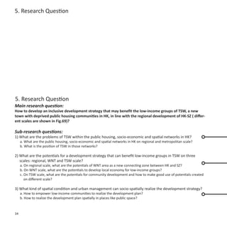5. Research Question




5. Research Question
Main research question:
How to develop an inclusive development strategy that may benefit the low-income groups of TSW, a new
town with deprived public housing communities in HK, in line with the regional development of HK-SZ ( differ-
ent scales are shown in Fig.69)?

Sub-research questions:
1) What are the problems of TSW within the public housing, socio-economic and spatial networks in HK?
     a. What are the public housing, socio-economic and spatial networks in HK on regional and metropolitan scale?
     b. What is the position of TSW in those networks?

2) What are the potentials for a development strategy that can benefit low-income groups in TSW on three
   scales: regional, WNT and TSW scale?
     a. On regional scale, what are the potentials of WNT area as a new connecting zone between HK and SZ?
     b. On WNT scale, what are the potentials to develop local economy for low-income groups?
     c. On TSW scale, what are the potentials for community development and how to make good use of potentials created
        on different scale?

3) What kind of spatial condition and urban management can socio-spatially realize the development strategy?
     a. How to empower low-income communities to realize the development plan?
     b. How to realize the development plan spatially in places like public space?



34
 