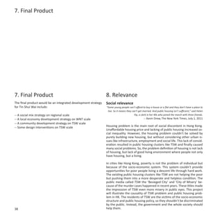 7. Final Product




7. Final Product                                                8. Relevance
The final product would be an integrated development strategy   Social relevance
for Tin Shui Wai includs:                                       “Some young people can’t afford to buy a house or a flat and they don’t have a place to
                                                                 live. So it means they can’t get married. And public housing isn’t sufficient,” said Helen
-- A social mix strategy on regional scale                                                Yip, a clerk in her 40s who joined the march with three friends.
-- A local economy development strategy on WNT scale                                               -- Kevin Drew, The New York Times, July 1, 2011
-- A community development strategy on TSW scale
-- Some design interventions on TSW scale                       Housing problem is the main root of social discontent in Hong Kong.
                                                                Unaffordable housing price and lacking of public housing increased so-
                                                                cial inequality. However, the housing problem couldn’t be solved by
                                                                purely building new housing, but without considering other urban is-
                                                                sues like infrastructure, employment and social life. This lack of consid-
                                                                eration resulted in public housing clusters like TSW and finally caused
                                                                many social problems. So, the problem definition of housing is not lack
                                                                of housing, but lack of good living environment where people not only
                                                                have housing, but a living.

                                                                In cities like Hong Kong, poverty is not the problem of individual but
                                                                because of the socio-economic system. This system couldn’t provide
                                                                opportunities for poor people living a descent life through hard work.
                                                                The existing public housing clusters like TSW are not helping the poor
                                                                but pushing them into a more desperate and helpless condition. The
                                                                public media called TSW the ‘Besieged City’ and ‘City of Misery’ be-
                                                                cause of the murder cases happened in recent years. These titles made
                                                                the impression of TSW even more misery in public eyes. This project
                                                                will illustrate the causality of TSW problem and public housing prob-
                                                                lem in HK. The residents of TSW are the victims of the socio-economic
                                                                structure and public housing policy, so they shouldn’t be discriminated
                                                                by the public. Instead, the government and the whole society should
38                                                              help them.
 