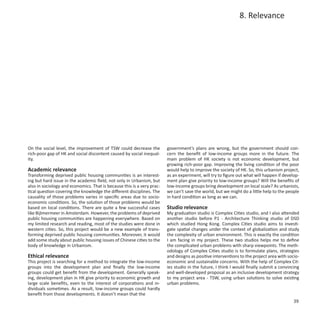 8. Relevance




On the social level, the improvement of TSW could decrease the          government’s plans are wrong, but the government should con-
rich-poor gap of HK and social discontent caused by social inequal-     cern the benefit of low-income groups more in the future. The
ity.                                                                    main problem of HK society is not economic development, but
                                                                        growing rich-poor gap. Improving the living condition of the poor
Academic relevance                                                      would help to improve the society of HK. So, this urbanism project,
Transforming deprived public housing communities is an interest-        as an experiment, will try to figure out what will happen if develop-
ing but hard issue in the academic field, not only in Urbanism, but     ment plan give priority to low-income groups? Will the benefits of
also in sociology and economics. That is because this is a very prac-   low-income groups bring development on local scale? As urbanists,
tical question covering the knowledge the different disciplines. The    we can’t save the world, but we might do a little help to the people
causality of those problems varies in specific areas due to socio-      in hard condition as long as we can.
economic conditions. So, the solution of those problems would be
based on local conditions. There are quite a few successful cases       Studio relevance
like Bijlmermeer in Amsterdam. However, the problems of deprived        My graduation studio is Complex Cities studio, and I also attended
public housing communities are happening everywhere. Based on           another studio before P1 - Architecture Thinking studio of DSD
my limited research and reading, most of the studies were done in       which studied Hong Kong. Complex Cities studio aims to investi-
western cities. So, this project would be a new example of trans-       gate spatial changes under the context of globalization and study
forming deprived public housing communities. Moreover, it would         the complexity of urban environment. This is exactly the condition
add some study about public housing issues of Chinese cities to the     I am facing in my project. These two studios helps me to define
body of knowledge in Urbanism.                                          the complicated urban problems with sharp viewpoints. The meth-
                                                                        odology of Complex Cities studio is to formulate plans, strategies
Ethical relevance                                                       and designs as positive interventions to the project area with socio-
This project is searching for a method to integrate the low-income      economic and sustainable concerns. With the help of Complex Cit-
groups into the development plan and finally the low-income             ies studio in the future, I think I would finally submit a convincing
groups could get benefit from the development. Generally speak-         and well-developed proposal as an inclusive development strategy
ing, development plan in HK give priority to economic growth and        to my project area - TSW, using urban solutions to solve existing
large scale benefits, even to the interest of corporations and in-      urban problems.
dividuals sometimes. As a result, low-income groups could hardly
benefit from those developments. It doesn’t mean that the
                                                                                                                                          39
 