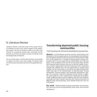 9. Literature Review
Literature Review is the final result of the course Theory
                                                              Transforming deprived public housing
of Urbanism as part of the theory support of the gradua-                 communities
tion project. The aim of literature review is to study some
                                                              From housing and community development perspectives
theories of one general research topic, and finally use the
theories to convince the project and also contribute to the   Abstract –‘A central feature of recent economic restructuring is the
knowledge body of Urbanism.                                   development of new spatial patterns of unemployment and workless-
                                                              ness throughout advanced industrial economies’ (North & Syrett, 2006,
The aim of this paper is to find some theories and methods    p.6). On the spatial term, it resulted in deprived public housing com-
to support my future vision and strategy. This paper helps    munities both in the city centres like the United States and in the new
me to formulate some basic directions of my graduation pro-   towns on the periphery of the city like UK and Hong Kong. Because
ject.                                                         these deprived public housing areas are cut off from spatial connec-
                                                              tion, economic opportunities and social resources of the mainstream
                                                              network, the residents there lost the opportunities to upward social
                                                              mobility. The aim of this paper is to illustrate two types of theory that
                                                              might bring light to the transformation of deprived public housing
                                                              communities: housing solutions and community development strat-
                                                              egy. The conclusion is that the combination of two theories on differ-
                                                              ent scales might be a more comprehensive solution for the problem.
                                                              Finally, if different experts could sit together, talk with local residents,
                                                              encourage and help residents improving their living environment on
                                                              different scales and perspectives, more valuable theory will come out
                                                              in the future.

                                                              Key words – deprived public housing communities; de-concentra-
                                                              tion; social mix; community development; public space; local economy
                                                              development
40
 