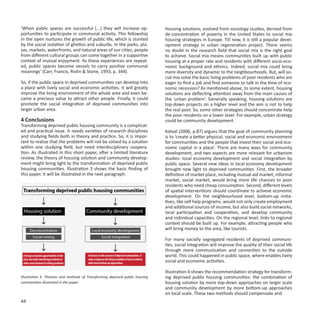 ‘When public spaces are successful [...] they will increase op-                Housing solutions, evolved from sociology studies, derived from
portunities to participate in communal activity. This fellowship               de-concentration of poverty in the United States to social mix
in the open nurtures the growth of public life, which is stunted               housing strategies in Europe. Till now, it is still a popular devel-
by the social isolation of ghettos and suburbs. In the parks, pla-             opment strategy in urban regeneration project. There seems
zas, markets, waterfronts, and natural areas of our cities, people             no doubt in the research field that social mix is the right goal
from different cultural groups can come together in a supportive               to achieve. Social mix means communities built up with public
context of mutual enjoyment. As these experiences are repeat-                  housing at a proper rate and residents with different socio-eco-
ed, public spaces become vessels to carry positive communal                    nomic background and ethnics. Indeed, social mix could bring
meanings’ (Carr, Francis, Rivlin & Stone, 1993, p. 344).                       more diversity and dynamic to the neighbourhoods. But, will so-
                                                                               cial mix solve the basic living problems of poor residents who are
So, if the public space in deprived communities can develop into               eager to find a job and find someone to talk in the time of eco-
a place with lively social and economic activities. It will greatly            nomic recession? As mentioned above, to some extent, housing
improve the living environment of the whole area and even be-                  solutions are deflecting attention away from the main causes of
came a precious value to attract other people. Finally, it could               the ‘urban problem’. Generally speaking, housing solutions are
promote the social integration of deprived communities into                    top-down projects on a higher level and the aim is not to help
larger urban area.                                                             the real poor. So, some other strategies should concentrate help
                                                                               the poor residents on a lower level. For example, urban strategy
4 Conclusions                                                                  could be community development.
Transforming deprived public housing community is a complicat-
ed and practical issue. It needs varieties of research disciplines             Kotval (2006, p.87) argues that the goal of community planning
and studying fields both in theory and practice. So, it is impor-              is to ‘create a better physical, social and economic environment
tant to realize that the problems will not be solved by a solution             for communities and the people that invest their social and eco-
within one studying field, but need interdisciplinary coopera-                 nomic capital in a place’. There are many ways for community
tion. As illustrated in this short paper, after a limited literature           development, and two aspects are more relevant for urbanism
review, the theory of housing solution and community develop-                  studies: local economy development and social integration by
ment might bring light to the transformation of deprived public                public space. Several new ideas in local economy development
housing communities. Illustration 3 shows the basic finding of                 brought new light to deprived communities. First, the broader
this paper. It will be illustrated in the next paragraph.                      definition of market place, including mutual aid market, informal
                                                                               market, social market, would bring more life chances to poor
                                                                               residents who need cheap consumption. Second, different levels
                                                                               of spatial interventions should coordinate to achieve economic
                                                                               development. On the neighbourhood level, bottom-up initia-
                                                                               tives, like self help programs, would not only create employment
                                                                               and additional sources of income, but also build social networks,
                                                                               local participation and cooperation, and develop community
                                                                               and individual capacities. On the regional level, links to regional
                                                                               context should be built up. For example, attracting people who
                                                                               will bring money to the area, like tourists.

                                                                               For many socially segregated residents of deprived communi-
                                                                               ties, social integration will improve the quality of their social life
                                                                               through more communication and connection to the outside
                                                                               world. This could happened in public space, where enables lively
                                                                               social and economic activities.

                                                                               Illustration 4 shows the recommendation strategy for transform-
Illustration 3. Theories and methods of Transforming deprived public housing   ing deprived public housing communities: the combination of
communities illustrated in the paper.                                          housing solution by more top-down approaches on larger scale
                                                                               and community development by more bottom-up approaches
                                                                               on local scale. These two methods should compensate and
44
 