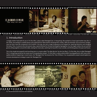 1. Introduction
 A single mother lived with his son in Tin Shui Wai, a place called ‘Besieged City’ in Hong Kong. She worked in a local supermarket now. But, in
the 1970s, she worked in a textile factory and supported her little brothers finishing their studies. With the dramatic socio-economic changes,
now she had a hard life compared to her brothers. One day, she met a single living granny and helped her repairing television and changing
the lamp. Then, it comes to the mid-autumn day, a special festival for Chinese family gathering together. So, the single mother, the son and the
granny sitting together around the table, tasting the mooncake, watching the beautiful moon outside, and thinking about the past and future.

This is the simple but powerful and touching story in a movie called ‘The Way We Are’ by Ann Hui (fig.1). Tin Shui Wai, the so called ‘Besieged
City’ in Hong Kong would be the study area of my graduation project. Tin Shui Wai is a place where public housing gathered, with many socio-
spatial problems happening in recent years, the ‘Besieged City’ has became the ‘City of Misery’. So, my graduation project would explore an
inclusive development strategy to open the ‘Besieged City’.




Fig. 1: Film shots from the movie ‘The way we are’. source: Google Image                                                                     1
 