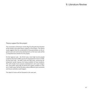 9. Literature Review




Theory support for the project

The conclustion of literature review (fig.72) will guide the direction
of the project and make theory support to the project. The theory
study suggests that the combination of Housing solution on the re-
gional scale and community development on the local scale will be
a comprehensive solution for the project.

On the regional scale - the HK-SZ scale, more high-income people
could be attracted to WNT area by the development chance of HSK.
On the local scale - the WNT scale and TSW scale, community de-
velopment would improve the living condition of local residents.
This will include local economy development and social integra-
tion. And public space (fig.73) will be the spatial condition to real-
ize it. Public space will be the place where different socio-economic
and leisure activities could happen.

The detail of vision will be illustated in the next part.




                                                                                           47
 