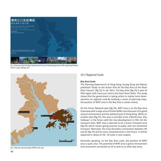 Fig. 72: Bay area of the Pearl River Estuary Action Plan by the Planning Department of HK, Guang Dong & Macao,
01/2011. Source: PRD Bay, 2011


                                                                                                                 10.1 Regional Scale

                                                                                                                 Bay Area Scale
                                                                                                                 The Planning Department of Hong Kong, Guang Dong and Macao
                                                                                                                 published ‘Study on the Action Plan for the Bay Area of the Pearl
                                                                                                                 River Estuary’ (fig.72) in Jan 2011. The Bay Area (fig.73) is part of
                                                                                                                 PRD region with areas just next to the Pearl River Delta. This study
                                                                                                                 shows that the government is taking action to realize more devel-
                                                                                                                 opments on regional scale.By studying a series of planning maps,
                                                                                                                 the position of WNT area in the Bay Area is shown clearly.

                                                                                                                 On the Green Network plan (fig.74), WNT area is on the Bay Area
              Guang Dong (part)                                                                                  Greenway with a large area of Green Buffer zone because of its good
                                                                                                                 natural environment and the wetland park of Hong Kong. While on
                                                    WNT (West New Territory)
                                                                                                                 another plan (fig.75), this area is consider to be a World-class ‘City
                                                                                                                 Hallways’ in the future with the new development in HSK. On the
                                                                                             Hong Kong
                                                                                                                 transport level, WNT area is planned to be a Green Transport area
                                                                                                                 (fig.76) which means giving priority to public and non-motorized
                                       Macao
                                                                                                                 transport. Moreover, the cross-boundary connections between HK
                                                                                                                 and SZ (fig.74) will be more comprehensive in the future. It will be
                                                                                                                 explained in detail on HK - SZ scale in next chapter.

                                                                               0        20       40km
                                                                                                                 Generally speaking, on the Bay Area scale, the position of WNT
                                                                                                                 area is quite clear. The potential of WNT area is green environment
Fig. 73: Bay area scale and location of WNT on this scale                                                        and convenient connection to SZ as well as to other Bay areas.
48
 