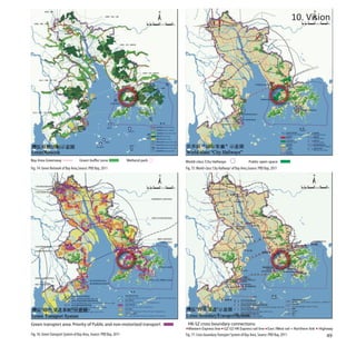 10. Vision




                                                                       World-class ‘City Hallways                      Public open space
Fig. 74: Green Network of Bay Area,Source: PRD Bay, 2011               Fig. 75: World-class ‘City Hallways’ of Bay Area,Source: PRD Bay, 2011




Green transport area: Priority of Public and non-motorized transport    HK-SZ cross boundary connections:
                                                                        Western Express line GZ-SZ-HK Express rail line East /West rail + Northern link     Highway
Fig. 76: Green Transport System of Bay Area, Source: PRD Bay, 2011     Fig. 77: Cross boundary Transport System of Bay Area, Source: PRD Bay, 2011             49
 
