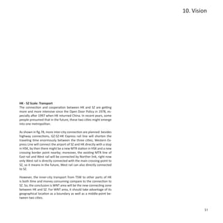 10. Vision




HK - SZ Scale: Transport
The connection and cooperation between HK and SZ are getting
more and more intensive since the Open Door Policy in 1978, es-
pecially after 1997 when HK returned China. In recent years, some
people presumed that in the future, these two cities might emerge
into one metropolitan.

As shown in fig.78, more inter-city connection are planned: besides
highway connections, GZ-SZ-HK Express rail line will shorten the
traveling time enormously between the three cities; Western Ex-
press Line will connect the airport of SZ and HK directly with a stop
in HSK, by then there might be a new MTR station in HSK and a new
crossing border point nearby; moreover, the existing MTR line of
East rail and West rail will be connected by Norther link, right now
only West rail is directly connected with the main crossing-point to
SZ, so it means in the future, West rail can also directly connected
to SZ.

However, the inner-city transport from TSW to other parts of HK
is both time and money consuming compare to the connection to
SZ. So, the conclusion is WNT area will be the new connecting zone
between HK and SZ. For WNT area, it should take advantage of its
geographical location as a boundary as well as a middle-point be-
tween two cities.


                                                                                 51
 