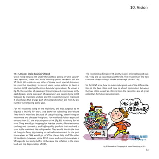 10. Vision




HK - SZ Scale: Cross-boundary trend                                    The relationship between HK and SZ is very interesting and sub-
Since Hong Kong is still under the political policy of ‘One Country    tle. They are so close but so different. The residents of the two
Two Systems’, there are some crossing-points between HK and            cities are clever enough to take advantage of each city.
SZ. Both HK residents and other Chinese need special document
to cross the boundary. In recent years, some policies in favor of      So, for WNT area, how to make make good use of the differentia-
tourism in HK sped up the cross-boundary procedure. As shown in        tion of the two cities, and how to attract commuters between
fig.79, the number of passenger trips increased enormously in the      the two cities as well as citizens from the two cities are all great
past decade, and a large part of passengers are people living in HK,   potentials for future development.
followed by mainland visitors and HK residents living in mainland.
It also shows that a large part of mainland visitors are from SZ and
number is increasing every year.

For HK residents living in the mainland, the trip purpose to HK
(fig.80) is mainly for work, and some for schooling and leisure.
They live in mainland because of cheap housing, better living en-
vironment and cheaper living cost. For mainland visitors especially
visitors from SZ, the trip purpose to HK (fig.80) is mostly for lei-
sure. They would go shopping for low-tax product like electronics,
clothing and cosmetics, and high-quality product that are hard to
trust in the mainland like milk powder. They would also do the tour-
ist things to fancy sightseeing or natrual environment. In the past,
housewives in TSW would go to SZ for cheap daily stuff like other
HK residents, however, since 2010, more and more housewives of
SZ began to buy daily stuff in HK because the inflation in the main-
land and the depreciation of HK$.
                                                                                          Fig. 81: Housewife of SZ shopping in HK, source: Chinacity.org.cn,2011
                                                                                                                                                                   53
 