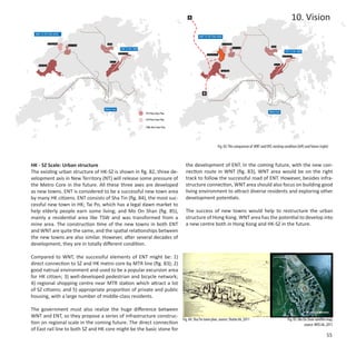 10. Vision
  WNT: YL-TM-TSW-(HSK)
                                                                                                          WNT: YL-TM-TSW-(HSK)

               Tin Shui Wai                 Tai Po                                                                               Tin Shui Wai
                              Yuen Long
                                                                                                                                                                     Tai Po
                                                                                                                                                Yuen Long
                                                            ENT: ST-DP- MOS
                                                                                                                                                                                     ENT: ST-DP- MOS
                                                         Ma On Shan                                             Hong Shui Kiu
                                                                                                                                                                                  Ma On Shan

                                               Sha Tin
                                                                                                                                                                        Sha Tin
    Tuen Mun

                                                                                                                                Tuen Mun




                                          Metro Core
                                                                              1973 New Town Plan                                                                   Metro Core

                                                                              1979 New Town Plan

                                                                              1980s New Town Plan




                                                                                                                            Fig. 83: The comparison of WNT and ENT, existing condition (left) and future (right)



HK - SZ Scale: Urban structure                                                                      the development of ENT. In the coming future, with the new con-
The existing urban structure of HK-SZ is shown in fig. 82, three de-                                nection route in WNT (fig. 83), WNT area would be on the right
velopment axis in New Territory (NT) will release some pressure of                                  track to follow the successful road of ENT. However, besides infra-
the Metro Core in the future. All these three axes are developed                                    structure connection, WNT area should also focus on building good
as new towns. ENT is considered to be a successful new town area                                    living environment to attract diverse residents and exploring other
by many HK citizens. ENT consists of Sha Tin (fig. 84), the most suc-                               development potentials.
cessful new town in HK; Tai Po, which has a legal dawn market to
help elderly people earn some living; and Mo On Shan (fig. 85),                                     The success of new towns would help to restructure the urban
mainly a residential area like TSW and was transformed from a                                       structure of Hong Kong. WNT area has the potential to develop into
mine area. The construction time of the new towns in both ENT                                       a new centre both in Hong Kong and HK-SZ in the future.
and WNT are quite the same, and the spatial relationships between
the new towns are also similar. However, after several decades of
development, they are in totally different condition.

Compared to WNT, the successful elements of ENT might be: 1)
direct connection to SZ and HK metro core by MTR line (fig. 83); 2)
good natrual environment and used to be a popular excursion area
for HK citizen; 3) well-developed pedestrian and bicycle network;
4) regional shopping centre near MTR station which attract a lot
of SZ citizens; and 5) appropriate proportion of private and public
housing, with a large number of middle-class residents.

The government must also realize the huge difference between
WNT and ENT, so they propose a series of infrastructure construc-
                                                                      Fig. 84: Sha Tin town plan, source: Shatin.hk ,2011                                                              Fig. 85: Mo On Shan satellite map,
tion on regional scale in the coming future. The direct connection                                                                                                                                  source: MOS.hk ,2011
of East rail line to both SZ and HK core might be the basic stone for
                                                                                                                                                                                                                    55
 