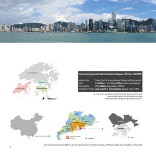 NEW TERRITORIES
                                                                                                                           Hong Kong Special Administrative Region of China (HKSAR)

                                                                                                                           IMPRESSION:                                     Trade Port & International Financial Metropolis
                                      KOWLOON
                                                                                                                           AREA:                                           1,104 km2 ( less than 25% of land developed)
                                                                                                                           POPULATION:                                     7.1 million population (2010)
    LANTAU ISLAND                HONG KONG ISLAND
                                                                                                                           POLITICAL SYSTEM:                               ‘one country, two systems’ policy since 1997

                                                                                                                                                                    Fig. 3: The territory map of Hong Kong (left) shows Hong Kong consists of four parts:
                                                                                                                                                                                             Hong Kong Island, Kowloon, New Territory and Lantau Island
                                                               10Km
                                                                                                                                                                                          General information of Hong Kong (right), source: Gov HK, 2011




                                                                                                                Shaogua n
                                                                                                                                                         梅州
                                                                                                                                                       Meizho u
                                                                                                                                     河源                              潮州
                                                                                                         Qingyuan                   Heyuan                        Chaozhou

                                                                                                                                                  Jieyan g                                                    Shen Zhen
                                                                                                                                                                       ¶¬¿Y Shantou
                                                                                                                    Guangzhou
                                                                                            Zhaoqing •                •               • 惠州 Huizhou
                                                                                            佛山 Foshan •                    •       Dongguan        汕尾 Shanwei
                                                                                  Yunfu
                                                                                                  中山 Zhongshan •                • 深圳 Shenzhen
                                                                                          Jiangmen •
                                                                                                         珠海 Zhuhai •             • 香港 Hong Kong                                                               Hong Kong
                                                                                                                       •       Macao
                                                                             茂名       Yangjiang
                                                                           Maomin g
                                                                     湛江
                                                                  Zhanjian g


                                                                                                  Pearl River Delt a region                                                                                                              10km


                                                                                                  Hong Kong                                         0 10     50    100km




                                            Fig. 5: The location of Hong Kong on different scales, from China (Left) to Greater Pearl River Delta region and PRD region (middle), then to Hong Kong -Shen Zhen (right).
2
 