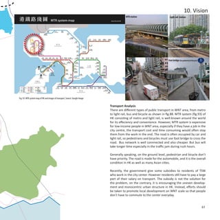 10. Vision
                                                                                          MTR station                      Light rail station




                                                                                           Road                           Foot bridge (for pedestrian & bicycle)




Fig. 93: MTR system map of HK and images of transport, Source: Google Image

                                                                              Transport Analysis
                                                                              There are different types of public transport in WNT area, from metro
                                                                              to light rail, bus and bicycle as shown in fig.88. MTR system (fig.93) of
                                                                              HK consisting of metro and light rail, is well-known around the world
                                                                              for its effeciency and convenience. However, MTR system is expensive
                                                                              for low-income people in WNT area, especially if they have a job in the
                                                                              city centre, the transport cost and time consuming would often stop
                                                                              them from the work in the end. The road is often occupied by car and
                                                                              light rail, so pedestrians and bicycles must use foot bridge to cross the
                                                                              road. Bus network is well connnected and also cheaper. But bus will
                                                                              take longer time especially in the traffic jam during rush hours.

                                                                              Generally speaking, on the ground level, pedestrian and bicycle don’t
                                                                              have priority. The road is made for the automobile, and it is the overall
                                                                              condition in HK as well as many Asian cities.

                                                                              Recently, the government give some subsidies to residents of TSW
                                                                              who work in the city center. However residents still have to pay a large
                                                                              part of their salary on transport. The subsidy is not the solution for
                                                                              the problem, on the contrary, it is encouraging the uneven develop-
                                                                              ment and monocentric urban structure in HK. Instead, efforts should
                                                                              be taken to promote local development on WNT scale so that people
                                                                              don’t have to commute to the center everyday.


                                                                                                                                                                   61
 