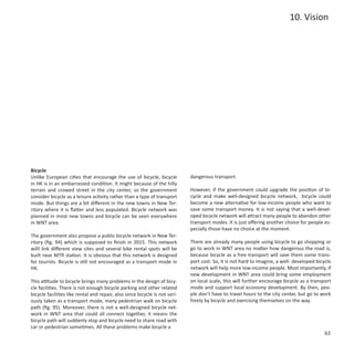 10. Vision




Bicycle
Unlike European cities that encourage the use of bicycle, bicycle            dangerous transport.
in HK is in an embarrassed condition. It might because of the hilly
terrain and crowed street in the city center, so the government              However, if the government could upgrade the position of bi-
consider bicycle as a leisure activity rather than a type of transport       cycle and make well-designed bicycle network, bicycle could
mode. But things are a bit different in the new towns in New Ter-            become a new alternative for low-income people who want to
ritory where it is flatter and less populated. Bicycle network was           save some transport money. It is not saying that a well-devel-
planned in most new towns and bicycle can be seen everywhere                 oped bicycle network will attract many people to abandon other
in WNT area.                                                                 transport modes. It is just offering another choice for people es-
                                                                             pecially those have no choice at the moment.
The government also propose a public bicycle network in New Ter-
ritory (fig. 94) which is supposed to finish in 2015. This network           There are already many people using bicycle to go shopping or
willl link different view sites and several bike rental spots will be        go to work in WNT area no matter how dangerous the road is,
built near MTR station. It is obvious that this network is designed          because bicycle as a free transport will save them some trans-
for tourists. Bicycle is still not encouraged as a transport mode in         port cost. So, it is not hard to imagine, a well- developed bicycle
HK.                                                                          network will help more low-income people. Most importantly, if
                                                                             new development in WNT area could bring some employment
This attitude to bicycle brings many problems in the design of bicy-         on local scale, this will further encourage bicycle as a transport
cle facilities. There is not enough bicycle parking and other related        mode and support local economy development. By then, peo-
bicycle facilities like rental and repair, also since bicycle is not seri-   ple don’t have to travel hours to the city center, but go to work
ously taken as a transport mode, many pedestrian walk on bicycle             freely by bicycle and exercising themselves on the way.
path (fig. 95). Moreover, there is not a well-designed bicycle net-
work in WNT area that could all connect together, it means the
bicycle path will suddenly stop and bicycle need to share road with
car or pedestrian sometimes. All these problems make bicycle a
                                                                                                                                             63
 