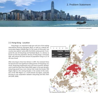 2. Problem Statement




                                                                                                                            Fig. 2: Hong Kong Skyline, source: google image,2011




2.1 Hong Kong - Location
     Hong Kong is an important trade port and one of the leading
international financial metropolis (fig.2), as well as a Special Ad-
ministrative Region (HKSAR) (fig.3) in the south of China with ‘one
country, two systems’ policy after the British-colony period. If com-                      Hong Kong          Randstad
pared the size of Hong Kong and Randstad (fig.4), it is obvious to
found out that the population density of Hong Kong is extremely               AREA:         1,104 km2          8,287 km2
high, with almost the same amount of population living on 1/7 of              POPULATION: 7.1 million         7.5 million
the size of land.

After returning to China from Britain in 1997, the mainland China
has become the most significant trading partner of Hong Kong. As a
result, Hong Kong emphasized more and more economic develop-
ment inside the Pearl River Delta (PRD) region in the past decades.
Hong Kong would have more intense links inside the Greater PRD
Region (fig.5) in the coming decades in the context of the evolu-
tion of the PRD Region as a multi-centred city-region, especially
focusing on the cooperation between Hong Kong and Shen Zhen
(HK 2030, 2009).




                                                                        Fig. 4: Hong Kong and Randstad comparison                                                        3
 