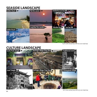 SEASIDE LANDSCAPE
Golden Beach   4            Pak Nai sunset   5                Seafood in Lau Fau Hill            7




                            Lung Kwu Tan seaside   6          Tsim Bei Tsui   8         Lau Fau Hill            7

Golden Beach   4




                                                                              Fig. 98: Seaside Landscape imags on WNT scale, source: Google Image



CULTURE LANDSCAPE
Castle Peak Temple      9       Heritage village-Ping Shan   11                   Traditional event 11




Local Temple       10           Heritage village-Ping Shan   11               Fishing pond village
                                                                                                                 12




                                                                                  Fig. 99: Culture Landscape imags on WNT scale, source: Google Image
66
 