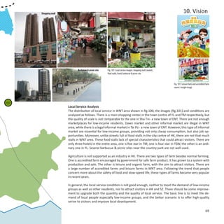 Shopping mall                         Local market                                              Food stalls              10. Vision




            Hotel                   Barbucue & picnic site        Fig. 101: Local service images: shopping mall, market,
                                                                  food stalls, hotel, barbucue & picnic site


                                                                                                                           Fig. 101: Leisure farm and accredited farm
                                                                                                                           source: Google image




Pat Heung
 Farm: 20



                             Local Service Analysis
                             The distribution of local service in WNT area shown in fig.100, the images (fig.101) and conditions are
                             analysed as follows. There is a main shopping center in the town centre of YL and TM respectively, but
                             the quality of scale is not comparable to the one in Sha Tin- a new town of ENT. There are not enough
                             marketplaces for low-income residents. Dawn market and other informal market are illegal in WNT
                             area, while there is a legal informal market in Tai Po - a new town of ENT. However, this type of informal
                             market are essential for low-income groups, providing not only cheap consumption, but also job op-
                             portunities. Moreover, unlike streets full of food stalls in the city centre of HK, there are not that much
                             stalls in WNT area. These food stalls lack of special characteristics that could attract visitors. There are
                             only three hotels in the entire area, one is five star in TM, one is four star in TSW, the other is an ordi-
                             nary one in YL. Several barbucue & picnic sites near the country park are not well used.

                             Agriculture is not supported as an industry in HK. There are two types of farm besides normal farming.
                             One is accredited farm encouraged by government for safe farm product. It has grown to a system with
                             production and sale. The other is leisure and organic farm, with the aim to attract visitors. There are
                             a large number of accredited farms and leisure farms in WNT area. Following the trend that people
                             concern more about the safety of food and slow-speed life, these types of farms became very popular
                             in recent years.

                             In general, the local service condition is not good enough, neither to meet the demand of low-income
                             groups as well as other residents, nor to attract visitors in HK and SZ. There should be some improve-
                             ment to upgrade both the quantity and the quality of local service. The basic line is to meet the de-
                             mand of local people especially low-income groups, and the better scenario is to offer high-quality
                             serive to visitors and improve local development.

                                                                                                                                                                69
 