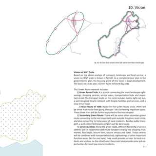 10. Vision




                      Fig. 103: The Green Route network scheme (left) and the Green Route network (right)




Vision on WNT Scale
Based on the above analysis of transport, landscape and local service, a
vision on WNT scale is shown in fig.102. As a complementary plan to the
government’s plan, the focusing point of this vision is local development.
The basic idea is to plan a Green Route network (fig.103).

This Green Route network includes:
   1) Green Route Circle: It is a circle connecting the main landscape sight-
seeings, shopping centres, service areas, transportation hubs and impor-
tant street. The transport mode on this circle includes metro, light-rail, bus,
a well-designed bicycle network with bicycle facilities and services, and a
slow-drive route.
      2) Main Route in TSW: Based on the Green Route circle, there will
be three main route lines going through TSW connecting important spots.
These three lines will be further explained in the next chapter.
    3) Secondary Green Route: There will be some other secondary green
route connecting to the rest important spots outside the green route circle,
and also connecting to living areas of local residents. Besides public trans-
port, a well-connected bicycle network will be developed.
    4) Service Centres: Along the green route, different hierarchy of service
centres will be established with multi functions nearby like shopping mall,
market, food stalls, leisure farm, bicycle service and hotel. These centres
will be combined with transportation hub, sightseeings or other important
function areas. On the one hand, they could provide services to local resi-
dents and visitors; on the other hand, they could also provide some job op-
portunities for local low-income residents.
                                                                            71
 