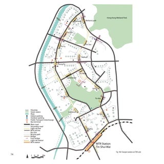 Hong Kong Wetland Park
                                                               P           Tin Heng           Wetland park


                                                                       P
                                                                   P


                                                             Tin Yat
                                        P



                                                                                                             P

                                                         P

                                                                                              Tin Sau
                                                    Tin Fu


                                            P



                                                                                  Tin Yuet
                                                                       P


                                                Chung Fu
                                                P                                                                P
                                   P




                                                                                Tin Wing

                              P                                Chestwood



                                                                                          P

                                                     P
                                                                                                           Ginza
                                                                                                                     P




                                                    Tin Shui
                                                                                                                 Tin Wu



                                                                                                       P                                 P

         Housing
         Green space                                               Locwood
         River                                                                                                       Tin Tsz
     P   Indoor parking
     P   Outdoor parking                                                   P
         Public Transport interchange                                                 P
         Bus terminal                                                                                                          P

         Main road
         Secondary road
         Light rail line                                                                          Tin Yiu
         MTR rail line
         Bus line
         Bicycle path
         Bridge                                                                               P

         Foot bridge
         Light rail station
         MTR station
                                                                                                                     MTR Station
                                                                                                                     Tin Shui Wai
                                                                                                                                             Fig. 106: Transport analysis on TSW scale
74       0   50 100    200m
 