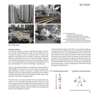 10. Vision




                                             a                                               b




                                                                                                  Fig. 107: Transport image in TSW
                                                                                                            a. a bird eyeview of road with ligh rail station
                                                                                                            b. the light rail line on ground level, it has become a barrier.
                                                                                                            c. the crossing point on ground level. Only some parts in TSW have
                                                                                                  crossing on ground level, many crossing points are foot bridge.
                                                                                                           d. there is few bicycle parking facilities, and the bicycle path design
                                                                                                  is not connected and well-designed, many pedestrian walk on bicycle path.
                                             c                                               d
10.3 TSW Scale

Transport analysis                                                         In general, like other places in HK, there is no priority for pedestri-
The transport network is shown in fig.106 with images in fig.107.          an on ground level. Unfortunately, most of the low-income people
The transport inside TSW relies on light rail, but the light rail con-     in TSW don’t have cars, so the road failed their mission. TSW is not
struction has become a barrier on ground level. The road is de-            big, the light rail only takes 20 minutes to make a circle through
signed for automobile and not friendly to pedestrian and bicycle.          the whole area. Instead of wide and empty road, the future de-
Pedestrian and bicycle have to cross the foot bridge. There are            velopment in TSW should encourage the street level activity and
many people riding bicycles, however they are facing many difficul-        give the road back to pedestrian and bicycles. This will bring more
ties: unconnected bicycle path, sharing path with pedestrian and           convenient and offer more choices to the residents, especially the
cars, carrying bicycle to cross the foot bridge, no parking, etc.          low-income groups, as well as bring dynamic street life and local
                                                                           development opportunities.
There are two types of pedestrian connections at crossing points in
TSW (fig.108). In many parts, it is by foot bridge. This type of sky-
walk connection is a linear connection: it connects from home to              foot bridge/ skywalk connection                    pedestrian/ street walk connection
shopping mall, then to light rail station, finally to the metro station.
It shows a kind of life trace of many residents in TSW: home- shop-
ping- MTR- work- MTR- shopping- home.

The other type is on the ground level. This type of street walk con-
nection is more convenient and offering more choices. It is not
more dangerous than foot bridge like some people worried, as long
as you follow the traffic rule. These two types of connections show
that spatial design will effect people’s activities by connecting route
and the choices offering to people.
                                                                                                                     Fig. 108: Different types of pedestrian connection in TSW
                                                                                                                                                                             75
 