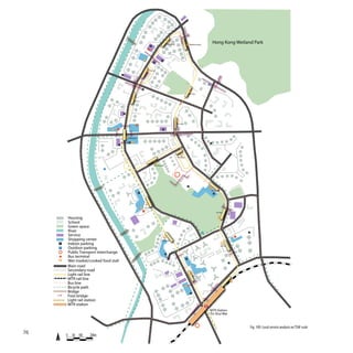 Tin Heng                      Wetland park
                                                                                                                                                               Hong Kong Wetland Park
                                                                                 P




                                                                                             P
                                                                                      P


                                                                                Tin Yat

                                                P



                                                                                                                                                       P

                                                                       P
                                                                                                                                    Tin Sau


                                                             Tin Fu




                                                    P



                                                                                                                 Tin Yuet

                                                                                              P


                                                        Chung Fu

                                                        P                                                                                                  P
                                            P




                                                                                                                 Tin Wing


                                                                                      Chestwood
                                P




                                                                                                                                P
                                                                                                                                                            Ginza
                                                                   P                                                                                           P




                                                                           Tin Shui

                                                                                                                                                                   Tin Wu

             Housing
             School
             Green space
             River                                                                                                                                 P                                P
             Service
             Shopping center                                                                Locwood
     P       Indoor parking                                                                                                                                           Tin Tsz
     P       Outdoor parking
             Public Transport interchange                                                         P
             Bus terminal                                                                                                   P
             Wet market/cooked food stall                                                                                                                                       P
             Main road
             Secondary road
             Light rail line                                                                                                             Tin Yiu
             MTR rail line
             Bus line
             Bicycle path
             Bridge                                                                                                                  P
             Foot bridge
             Light rail station
             MTR station
                                                                                                                                                           MTR Station
                                                                                                                                                           Tin Shui Wai


                                                                                                                                                                                        Fig. 109: Local service analysis on TSW scale
76       0     50 100    200m
 