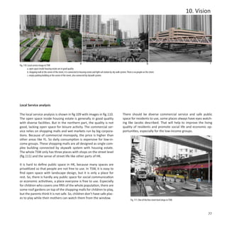 10. Vision




                                                                          a                                                                                b                                           c
Fig. 110: Local service image in TSW
         a. open space inside housing estate are in good quality
         b. shopping mall at the corner of the street, it is connected to housing estate and light rail station by sky walk system. There is no people on the street.
         c. empty parking building at the corner of the street, also connected by skywalk system.




Local Service analysis

The local service analysis is shown in fig 109 with images in fig.110.                                                        There should be diverse commercial service and safe public
The open space inside housing estate is generally in good quality                                                             space for residents to use, some places always have eyes watch-
with diverse facilities. But in the northern part, the quality is not                                                         ing like Jacobs described. That will help to improve the living
good, lacking open space for leisure activity. The commercial ser-                                                            quality of residents and promote social life and economic op-
vice relies on shopping malls and wet markets run by big corpora-                                                             portunities, especially for the low-income groups.
tions. Because of commercial monopoly, the price is higher than
other areas like YL. So daily consumption is expensive for low-in-
come groups. These shopping malls are all designed as single com-
plex building connected by skywalk system with housing estate.
The whole TSW only has three places with shops on the street level
(fig.111) and the sense of street life like other parts of HK.

It is hard to define public space in HK, because many spaces are
privatilized so that people are not free to use. In TSW, it is easy to
find open space with landscape design, but it is only a place for
rest. So, there is hardly any public space for social communication
or economic activitives, a place everyone is free to use. Especially
for children who covers one fifth of the whole population, there are
some roof gardens on top of the shopping malls for children to play,
but the parents think it is not safe. So, children don’t have safe plac-
es to play while their mothers can watch them from the window.
                                                                                                                                        Fig. 111: One of the few street level shops in TSW.




                                                                                                                                                                                                       77
 