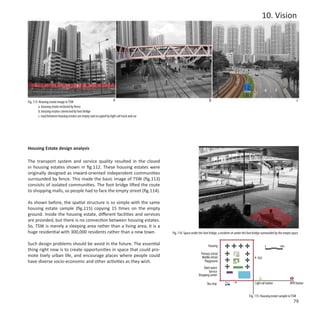 10. Vision




Fig. 113: Housing estate image in TSW
                                                                       a                                                    b                                                                          c
         a. housing estate enclosed by fence
         b. housing estates connected by foot bridge
         c. road between housing estates are empty and occupied by light rail track and car




Housing Estate design analysis

The transport system and service quality resulted in the closed
in housing estates shown in fig.112. These housing estates were
originally designed as inward-oriented independent communities
surrounded by fence. This made the basic image of TSW (fig.113)
consisits of isolated communities. The foot bridge lifted the route
to shopping malls, so people had to face the empty street (fig.114).

As shown before, the spatial structure is so simple with the same
housing estate sample (fig.115) copying 15 times on the empty
ground. Inside the housing estate, different facilities and services
are provided, but there is no connection between housing estates.
So, TSW is merely a sleeping area rather than a living area, it is a
huge residential with 300,000 residents rather than a new town.                               Fig. 114: Space under the foot bridge, a resident sit under the foot bridge surrounded by the empty space

Such design problems should be avoid in the future. The essential                                                           Housing                                         0           100m
thing right now is to create opportunities in space that could pro-
                                                                                                                      Primary school
mote lively urban life, and encourage places where people could                                                        Middle school                                 Exit
have diverse socio-economic and other activities as they wish.                                                           Playground
                                                                                                                       Open space
                                                                                                                           Service
                                                                                                                   Shopping center

                                                                                                                           Bus stop                                Light rail station           MTR Station


                                                                                                                                                              Fig. 115: Housing estate sample in TSW
                                                                                                                                                                                                   79
 