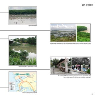 10. Vision




                            Mai Po nature reserve




                                                       Tsim Bei Tsui: the border point of HK with nice natrual view, and the city of SZ is just in the other side of water




The river at the edge of TSW, it is mainly for flood




                                                                             The riverfront in TSW with pedestrian way, bicycle path and some resting facilities (left)
                                                                                             There is a dawn market in the riverfront now, it is lively but illegal (right)




           Preliminary development plan for HSK
                                                                                                                                                                              81
 