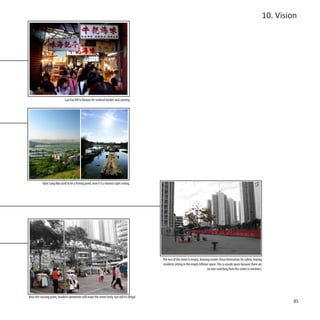 10. Vision




                               Lau Fau Hill is famous for seafood market and catering




            Nam Sang Wai used to be a fishing pond, now it is a famous sight seeing.




                                                                                                 The rest of the street is empty. Housing estates fence themselves for safety, leaving
                                                                                                 residents sitting in the empty leftover space. This is unsafe space because there are
                                                                                                                                       no eyes watching from the street or windows.




Near the crossing point, hawkers sometimes will make the street lively, but still it’s illegal
                                                                                                                                                                                                  85
 