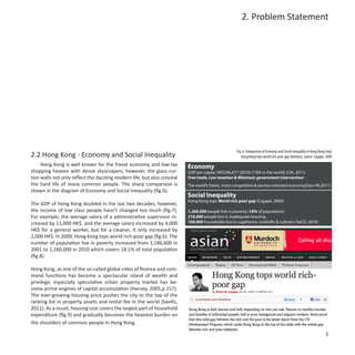 2. Problem Statement




                                                                                                    Fig. 6: Comparison of Economy and Social Inequality in Hong Kong (top)
2.2 Hong Kong - Economy and Social Inequality                                                          Hong Kong tops world rich-poor gap (bottom), source: Cagape, 2009
     Hong Kong is well known for the freest economy and low-tax          Economy
shopping heaven with dense skyscrapers, however, the glass cur-          GDP per capita: HK$246,677 (2010) (13th in the world) (CIA, 2011)
tain walls not only reflect the dazzling modern life, but also conceal   Free trade, Low taxation & Minimum government intervention
the hard life of many common people. The sharp comparison is             The world’s freest, most competitive & service-oriented economy(Gov HK,2011)
shown in the diagram of Economy and Social Inequality (fig.6).
                                                                         Social Inequality
                                                                         Hong Kong tops World rich-poor gap (Cagape, 2009)
The GDP of Hong Kong doubled in the last two decades, however,
the income of low class people hasn’t changed too much (fig.7).          1,260,000 people live in poverty (18% of population)
For example, the average salary of a administrative supervisor in-       210,000 people live in inadequate housing
creased by 11,000 HK$, and the average salary increased by 4,000         100,000 households live in cagehome, cocklofts & cubicles (SoCO, 2010)
HK$ for a general worker, but for a cleaner, it only increased by
2,000 HK$. In 2009, Hong Kong tops world rich-poor gap (fig.6). The
number of population live in poverty increased from 1,186,600 in
2001 to 1,260,000 in 2010 which covers 18.1% of total population
(fig.8).

Hong Kong, as one of the so-called global cities of finance and com-
mand functions has become a spectacular island of wealth and
privilege, especially speculative urban property market has be-
come prime engines of capital accumulation (Harvey, 2005,p.157).
The ever-growing housing price pushes the city to the top of the
ranking list in property assets and rental fee in the world (Savills,
2011). As a result, housing cost covers the largest part of household
expenditure (fig.9) and gradually becomes the heaviest burden on
the shoulders of common people in Hong Kong.

                                                                                                                                                                     5
 