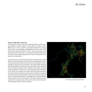10. Vision




Vision on TSW Scale - Street line
The Street line is from Lau Fau Hill to Nam Sang Wai, and the exist-
ing condition is shown in fig.117. Inside TSW, it is mainly a street.
Right now, it is only a road for automobile. Besides the crossing
point where some shopping malls gathered, the two sides of the
road are all enclosed by fence. There is only a few shops at the
ground level near this street. It is a very well-connected road based
on space syntax analysis (fig.118) and it has the potential to de-
velop into a lively street.

So, the vision for the Street line (fig.119) is to develop into a lively
street to meet the demand of local residents and potential tourists.
On the ground level beside the street, more small shops for retail,
catering or other services can be built. The street profile should be
friendly to pedestrian and bicycle with some public space along the
street. All these will attract more residents to the street. Housing
estate should get rid of the fence, and make good route connection
to the street. So, residents can easily reach the street and enjoy
the lively street life. Moreover, some special market like mutual aid
market and second hand market can open at some places along the
street on weekend. Residents can exchange their useless stuff with
                                                              100m
other people or sell at a cheap price. This type of market is quite
common in European cities, and it will do some help to the low-            Fig. 118: Space syntax analysis of integration R 300m
income groups as well as other residents.


                                                                                                                                   87
 