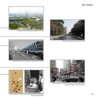 10. Vision




                      Wetland park of HK is the popular tourism sightseeing in recent years




                                                                                                                            TSW park is a well-designed public park in the south of TSW




          MTR station of TSW, a stop on the west rail line connecting to the city center of HK




                                                                                                 YL town centre is the centre of WNT area with lively street life. TSW residents always do
                                                                                                                                  shopping here because it is more diverse and cheaper.




Ping Shan, a well preserved heritage village with a heritage trail (left) connecting different                                                                                               89
                                                          monuments and graded buildings
 