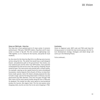 10. Vision




Vision on TSW Scale - View line                                          Conclusion
The View line is from wetland park to YL town center. It connects        Vision on Regional scale, WNT scale and TSW scale have the
wetland park, TSW park, TSW MTR station, Ping Shan and YL town           strong purpose to include the low-income groups into the fu-
center as shown in fig.120. This line connects sightseeings near         ture development strategy. Strategies and detail design will
TSW together, so it is mainly for the tourists, and partly for local     come up in the following Phases.
residents.
                                                                         To be continued...
So, the vision for the View line (fig.121) is to offering some tourism
service along the line. The whole line would have a well-designed
bicycle and pedestrian path on the ground level. Two streets, one
near wetland park and the other near MTR station, have potential
to developed into new service areas, like catering, shopping, bicycle
rental & repair. This new service area should have a unique quality.
For example, catering can be a good chance for some unemployed
housewives, mainly migrants from all parts of China, to show their
home-made specials. Some HK citizens already proposed the idea
to build a large scale Da Pai Dang (food stalls in Chinese), but the
government pay little attention. Since this line goes through TSW
park, there can be some special market along the line in TSW park
on weekend. The market can offer some special or local produced
product for tourists, like organic food. This line also passes some
shopping malls, tourists are also free to do some shopping in TSW.




                                                                                                                                  91
 