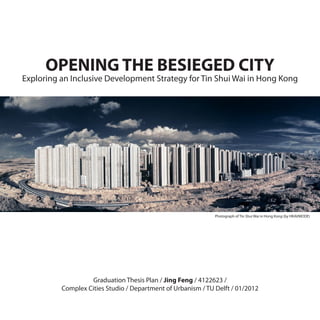 OPENING THE BESIEGED CITY
Exploring an Inclusive Development Strategy for Tin Shui Wai in Hong Kong




                                                              Photograph of Tin Shui Wai in Hong Kong (by HKAVMODE)




                   Graduation Thesis Plan / Jing Feng / 4122623 /
          Complex Cities Studio / Department of Urbanism / TU Delft / 01/2012
 