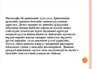 Философи ба ертөнцийг үзэх үзэл. Ертөнцийн
урлагийн, шашин домгийн, шинжлэх ухааны
зураглал. Домог шашин нь эртнйи хүмүүсийн
обьектив бодит байдлыг өөрөөсөө ялгаж чадах
сэтгэхүйн хэмжээнд хүрэх түвшинд хүрээгүй
нөхцөлд үүссэн байна.тиймээс байгалийг хүнчилж
түүнд өөрийн шинж чанарыг шингээж түүндээ
эргээд харьцдаг гэсэн анимист үзэлд суурилдаг.
Үүнээс гадна ертөнц ямар уг чанартай талаархи
идеалист: санаа л хамгийн тогтвортой. Эртний
грекүүд ертөнцийг хүнээс мөн салгасангүй нь нөгөө л
домгийн сэтгэлгээний уламжлал байгаа.
 