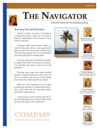 Summer 2007




            The NavigaTor                                Financial Advice for the Adventures of Life


Traveling Toward Retirement
	 Summer	 vacations	 are	 upon	 us.	 Traveling	 is	
a	 concept	 that	 usually	 comes	 up	 as	 we	 discuss	
financial independence. I have learned to listen                                           Kurtis Pearson, CFP®
closely	to	that	idea.		                                                                    kurtis.pearson@lpl.com



	 Traveling	 could	 mean	 freedom.	 When	 we	
work	for	thirty	years,	there	is	some	appeal	to	hit-
ting	the	road	with	no	return	date	in	mind.	Some	
who	 retire	 learn	 quickly	 that	 it	 was	 the	 freedom	
part	of	traveling	that	was	on	their	minds.		                                                   Steve Conard
                                                                                            Financial Consultant
                                                                                            steve.conard@lpl.com
	 Traveling	could	also	be	related	to	an	element	
of	surprise	and	wonder.	Checking	out	new	places	
is	 an	 adventure	 and	 creates	 a	 sense	 of	 awe	 and	
perspective.		

	 Traveling	 with	 young	 kids	 meant	 building	                                            Michele Bjorkgren
                                                                                         Director of Client Services
memories.	Quality	family	time	as	they	call	it.	At	                                        michele.bjorkgren@lpl.com
least	 it	 was	 family	 time	 and	 we	 are	 still	 making	
time	to	break	the	routine	together	as	a	family.

	 What	 ever	 your	 expectations	 may	 be	 about	
traveling	and	vacations,	it’s	good	to	know	that	re-
ality	 is	 often	 other	 than	 our	 expectations.	 Many	                                    Nancy Economos
times	better,	sometimes	not.		
                                                                                         Compliance Administrator
                                                                                          nancy.economos@lpl.com


	 As	you	journey	out	this	summer,	keep	the	re-
ality	and	expectations	of	your	trip	in	mind.		Along	
the	way	keep	asking,	“Are	we	there	yet?”

	                                                                                               Julie Greer
                                                                                               Sales Assistant
                                                                                             julie.greer@lpl.com




COMPASS
FINANCIAL SERVICES
                                                                                             Angela Goodale
                                                                                              Ambassador