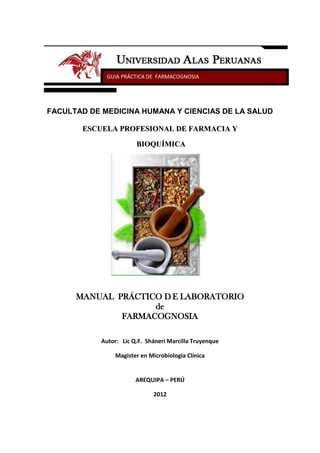 GUIA PRÁCTICA DE FARMACOGNOSIA




FACULTAD DE MEDICINA HUMANA Y CIENCIAS DE LA SALUD

       ESCUELA PROFESIONAL DE FARMACIA Y

                        BIOQUÍMICA




      MANUAL PRÁCTICO D E LABORATORIO
                    de
              FARMACOGNOSIA

            Autor: Lic Q.F. Sháneri Marcilla Truyenque

                 Magister en Microbiología Clínica


                        AREQUIPA – PERÚ

                               2012
 