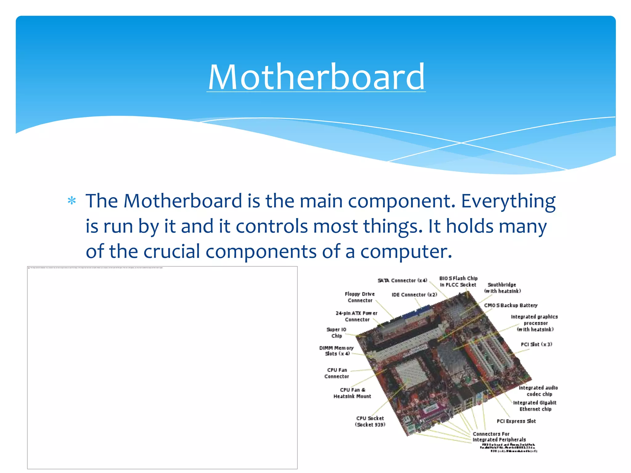 Motherboard


The Motherboard is the main component. Everything
is run by it and it controls most things. It holds many
of the crucial components of a computer.
 