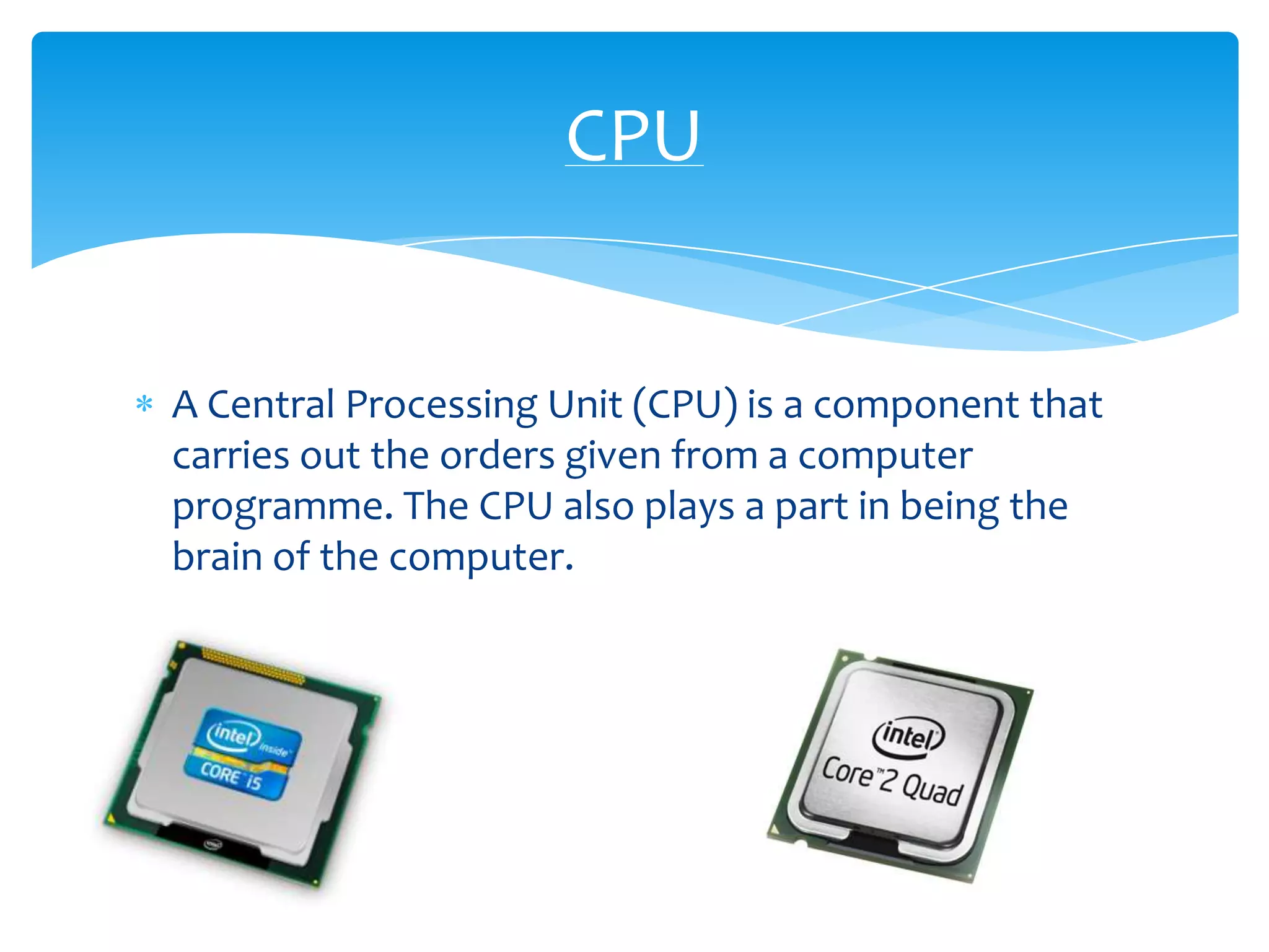 CPU


A Central Processing Unit (CPU) is a component that
carries out the orders given from a computer
programme. The CPU also plays a part in being the
brain of the computer.
 