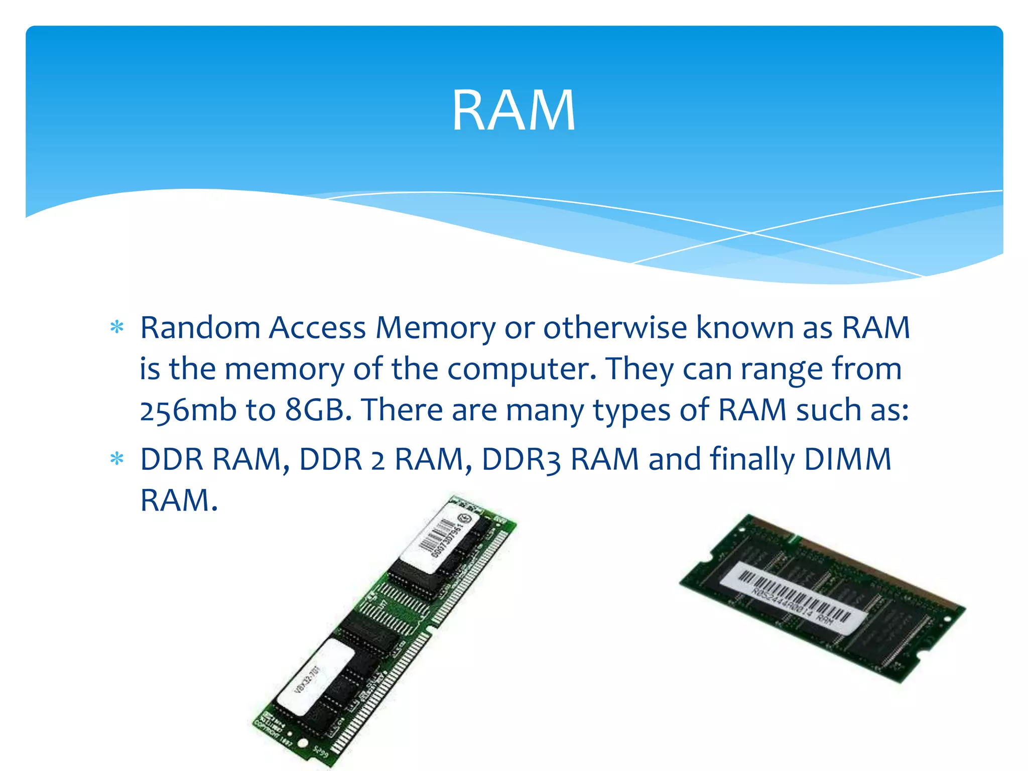 RAM


Random Access Memory or otherwise known as RAM
is the memory of the computer. They can range from
256mb to 8GB. There are many types of RAM such as:
DDR RAM, DDR 2 RAM, DDR3 RAM and finally DIMM
RAM.
 