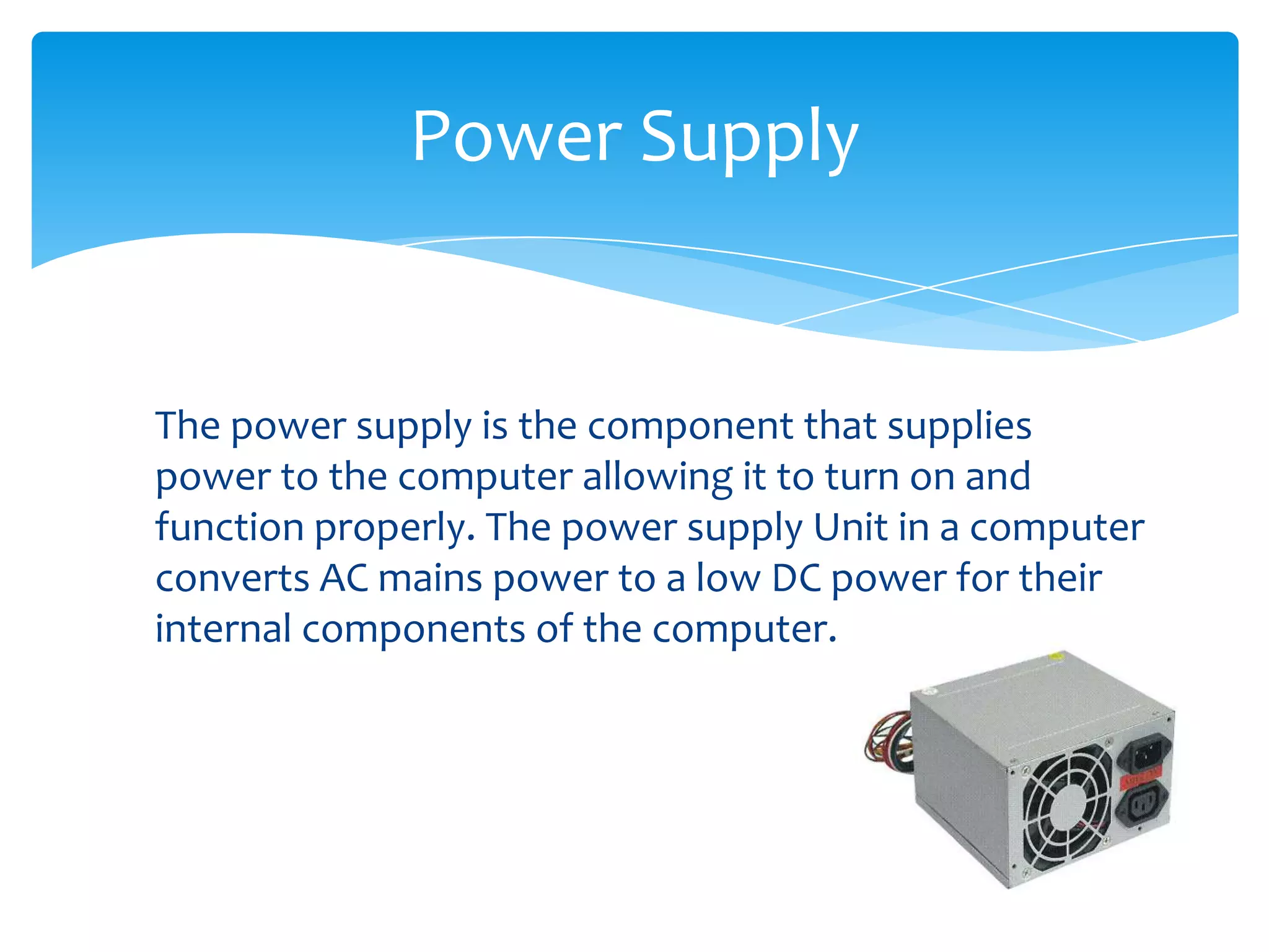 Power Supply


The power supply is the component that supplies
power to the computer allowing it to turn on and
function properly. The power supply Unit in a computer
converts AC mains power to a low DC power for their
internal components of the computer.
 