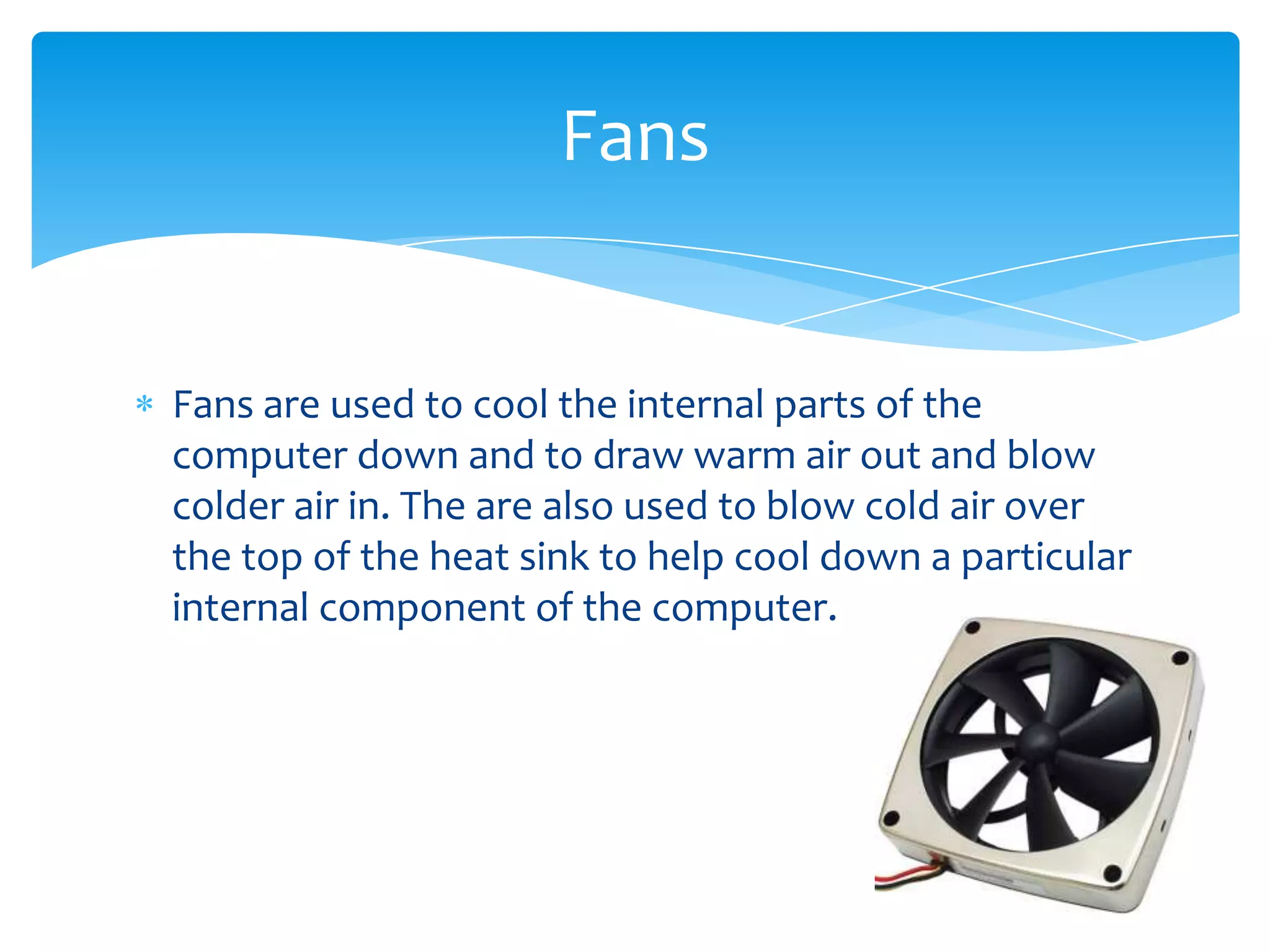 Fans


Fans are used to cool the internal parts of the
computer down and to draw warm air out and blow
colder air in. The are also used to blow cold air over
the top of the heat sink to help cool down a particular
internal component of the computer.
 